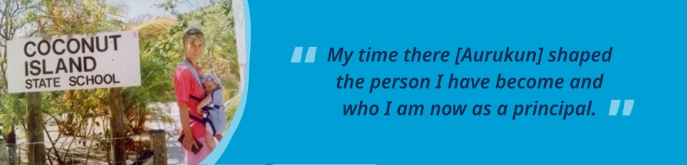 An image of Kerri and her child standing in front of the Coconut Island State School sign, accompanied by the quote, “My time there [Aurukun] shaped the person I have become and who I am now as a principal.”