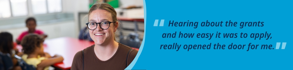 Georgie standing in a classroom with students behind her, accompanied by the quote, “Hearing about the grants and how easy it was to apply really opened the door for me”.