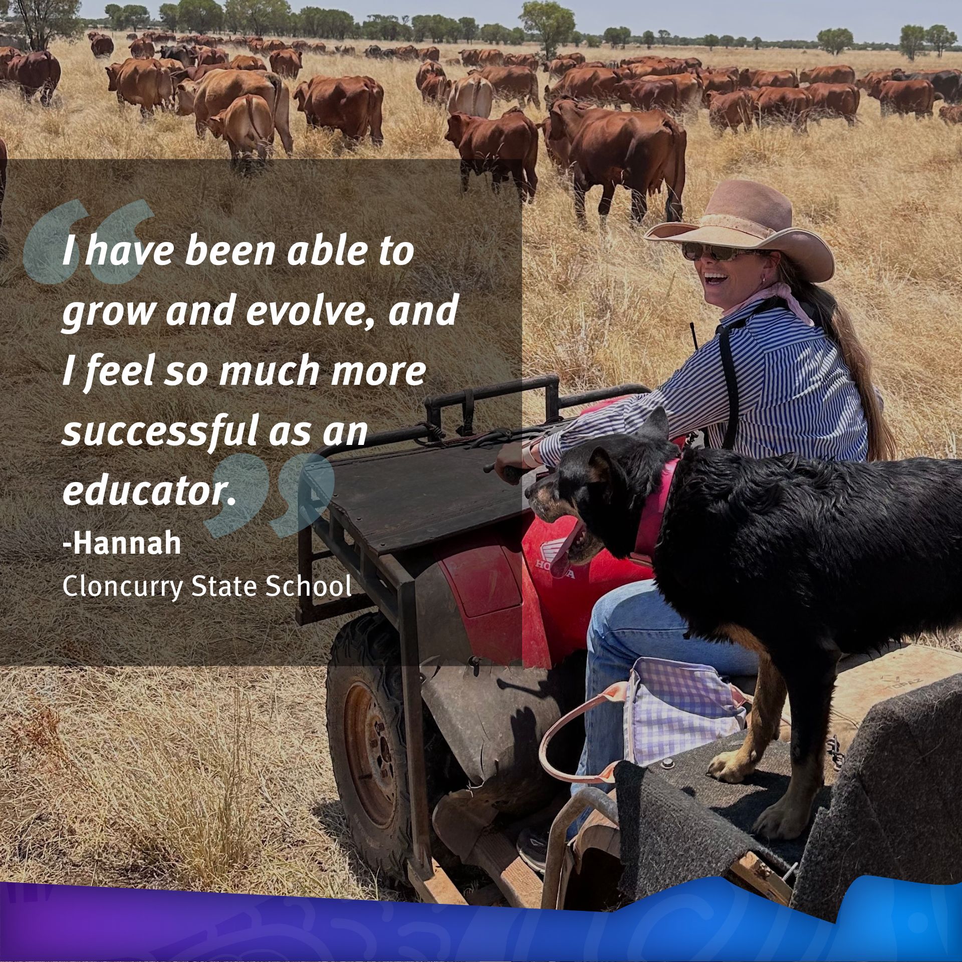 Hannah riding an RTV and nearby cattle. Quote: I have been able to grow and evolve, and I feel so much more successful as an educator. Hannah, Cloncurry State School.